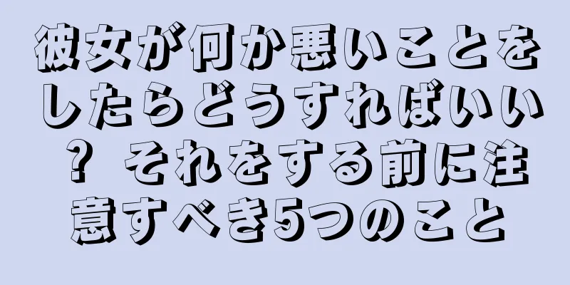 彼女が何か悪いことをしたらどうすればいい？ それをする前に注意すべき5つのこと