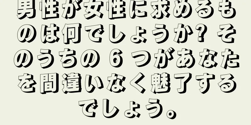 男性が女性に求めるものは何でしょうか? そのうちの 6 つがあなたを間違いなく魅了するでしょう。