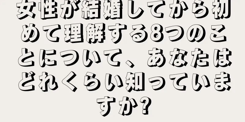 女性が結婚してから初めて理解する8つのことについて、あなたはどれくらい知っていますか?