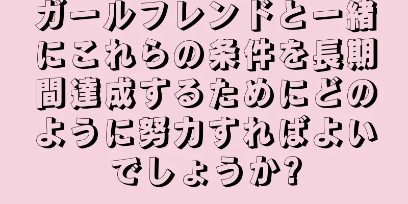 ガールフレンドと一緒にこれらの条件を長期間達成するためにどのように努力すればよいでしょうか?