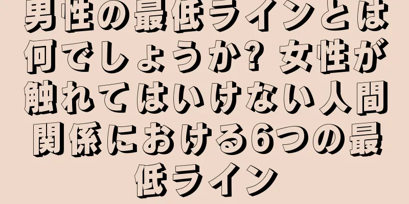 男性の最低ラインとは何でしょうか? 女性が触れてはいけない人間関係における6つの最低ライン