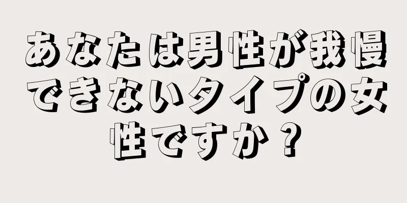 あなたは男性が我慢できないタイプの女性ですか？