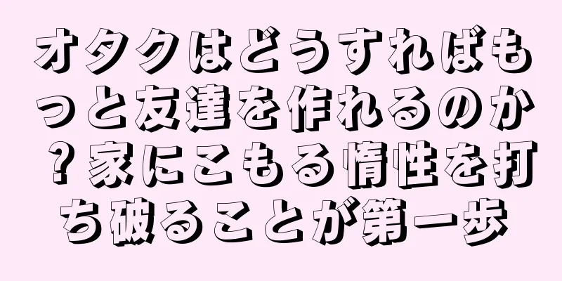 オタクはどうすればもっと友達を作れるのか？家にこもる惰性を打ち破ることが第一歩