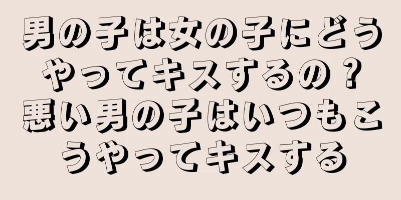 男の子は女の子にどうやってキスするの？悪い男の子はいつもこうやってキスする