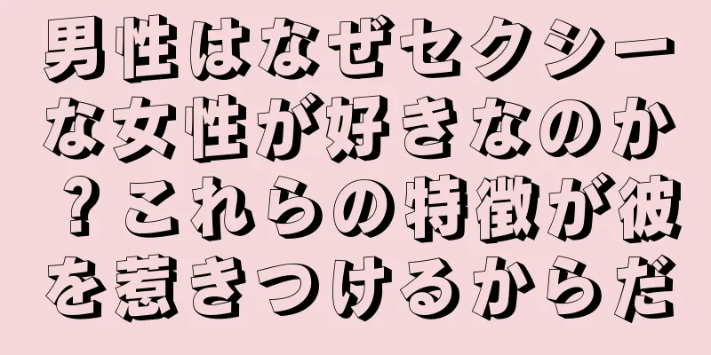 男性はなぜセクシーな女性が好きなのか？これらの特徴が彼を惹きつけるからだ