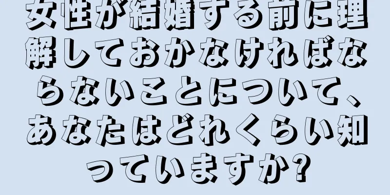 女性が結婚する前に理解しておかなければならないことについて、あなたはどれくらい知っていますか?
