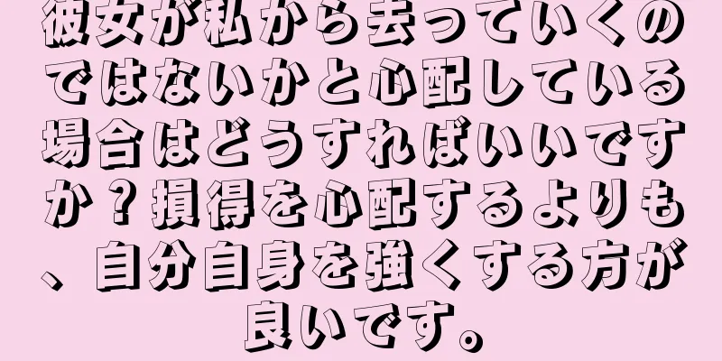 彼女が私から去っていくのではないかと心配している場合はどうすればいいですか？損得を心配するよりも、自分自身を強くする方が良いです。