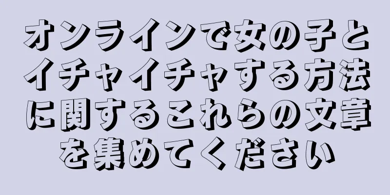 オンラインで女の子とイチャイチャする方法に関するこれらの文章を集めてください
