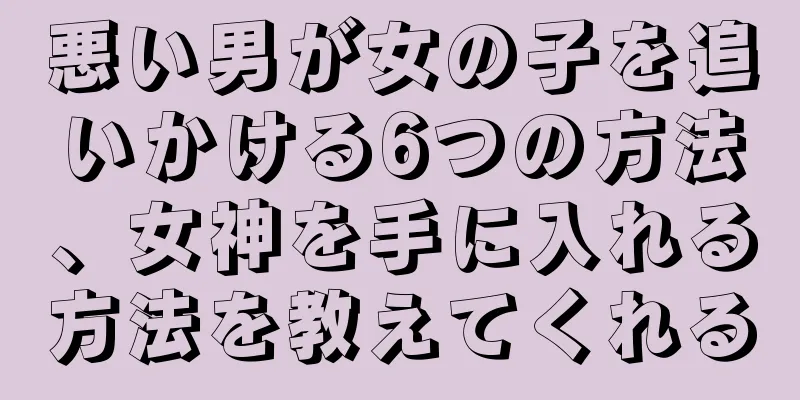 悪い男が女の子を追いかける6つの方法、女神を手に入れる方法を教えてくれる