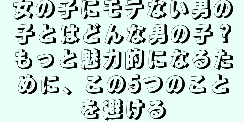 女の子にモテない男の子とはどんな男の子？もっと魅力的になるために、この5つのことを避ける