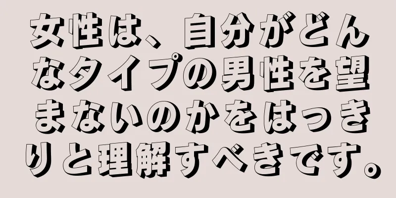 女性は、自分がどんなタイプの男性を望まないのかをはっきりと理解すべきです。