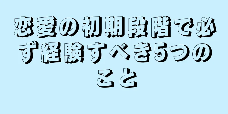 恋愛の初期段階で必ず経験すべき5つのこと