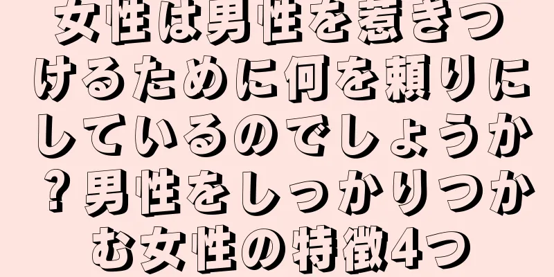 女性は男性を惹きつけるために何を頼りにしているのでしょうか？男性をしっかりつかむ女性の特徴4つ
