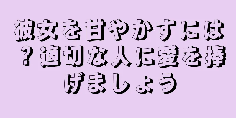 彼女を甘やかすには？適切な人に愛を捧げましょう