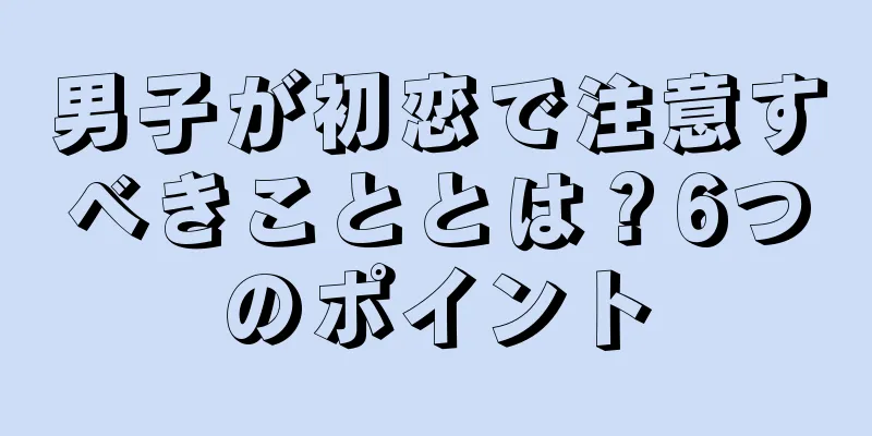 男子が初恋で注意すべきこととは？6つのポイント