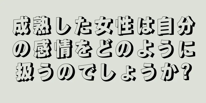 成熟した女性は自分の感情をどのように扱うのでしょうか?