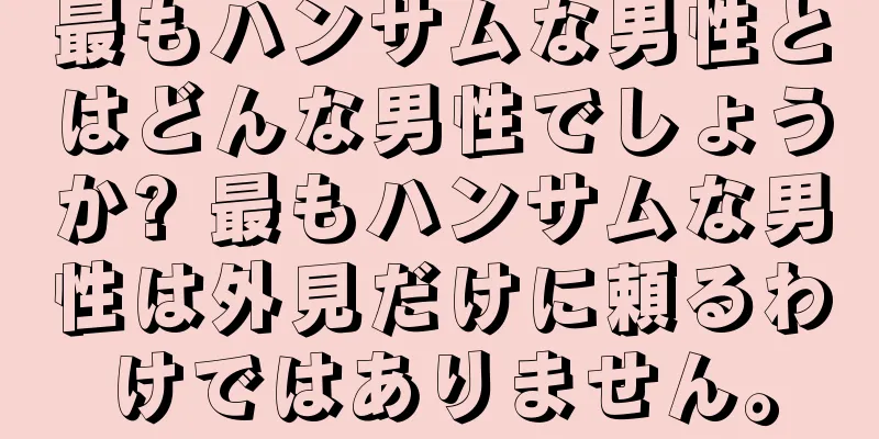 最もハンサムな男性とはどんな男性でしょうか? 最もハンサムな男性は外見だけに頼るわけではありません。