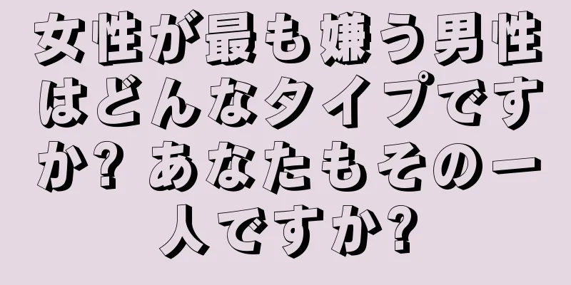 女性が最も嫌う男性はどんなタイプですか? あなたもその一人ですか?