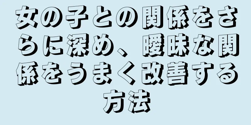 女の子との関係をさらに深め、曖昧な関係をうまく改善する方法