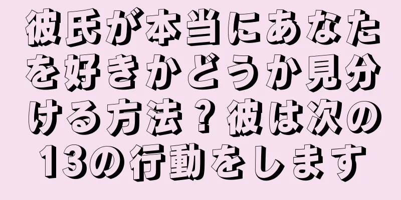 彼氏が本当にあなたを好きかどうか見分ける方法？彼は次の13の行動をします