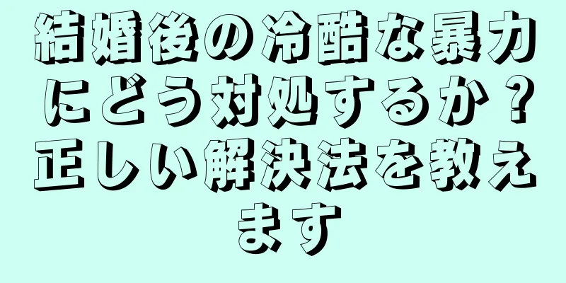 結婚後の冷酷な暴力にどう対処するか？正しい解決法を教えます