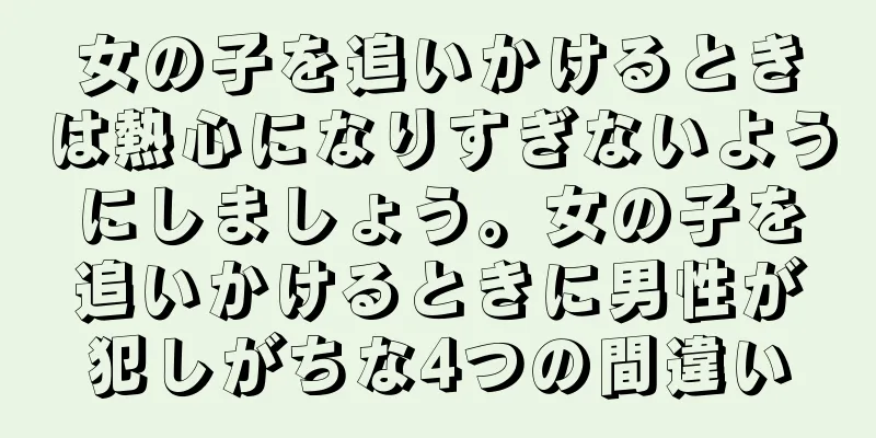 女の子を追いかけるときは熱心になりすぎないようにしましょう。女の子を追いかけるときに男性が犯しがちな4つの間違い