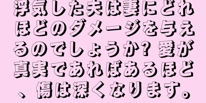 浮気した夫は妻にどれほどのダメージを与えるのでしょうか? 愛が真実であればあるほど、傷は深くなります。