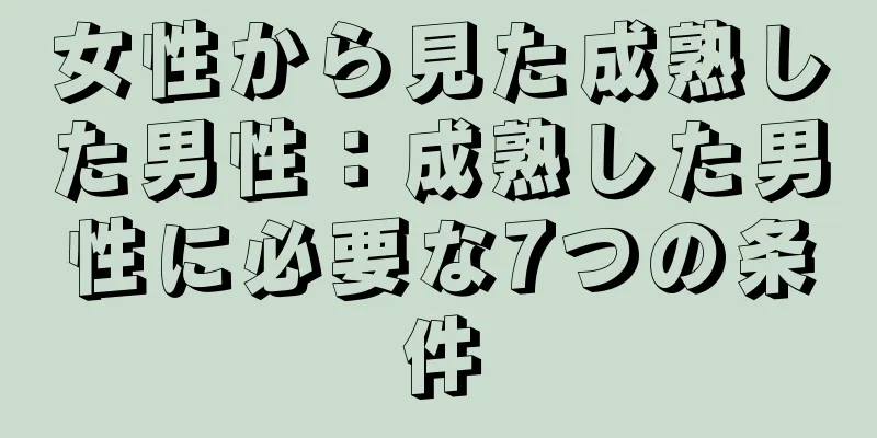 女性から見た成熟した男性：成熟した男性に必要な7つの条件