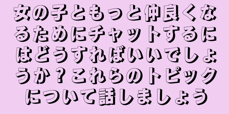女の子ともっと仲良くなるためにチャットするにはどうすればいいでしょうか？これらのトピックについて話しましょう