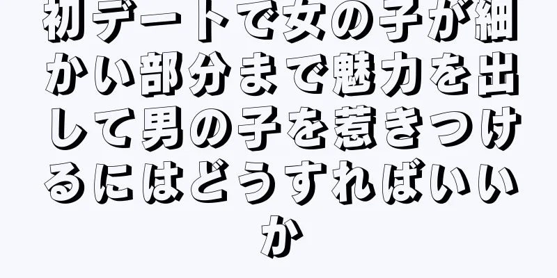 初デートで女の子が細かい部分まで魅力を出して男の子を惹きつけるにはどうすればいいか