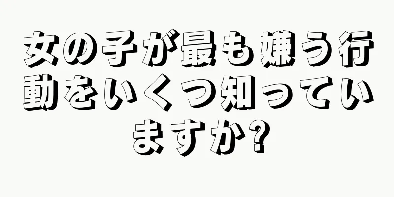 女の子が最も嫌う行動をいくつ知っていますか?