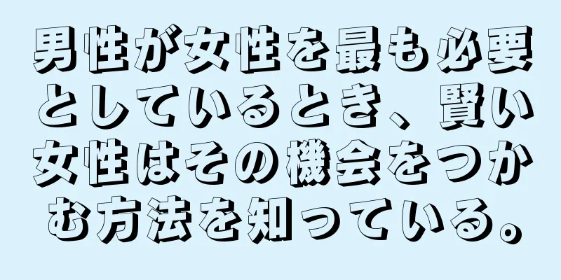男性が女性を最も必要としているとき、賢い女性はその機会をつかむ方法を知っている。