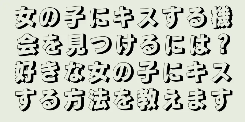 女の子にキスする機会を見つけるには？好きな女の子にキスする方法を教えます