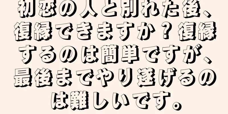 初恋の人と別れた後、復縁できますか？復縁するのは簡単ですが、最後までやり遂げるのは難しいです。