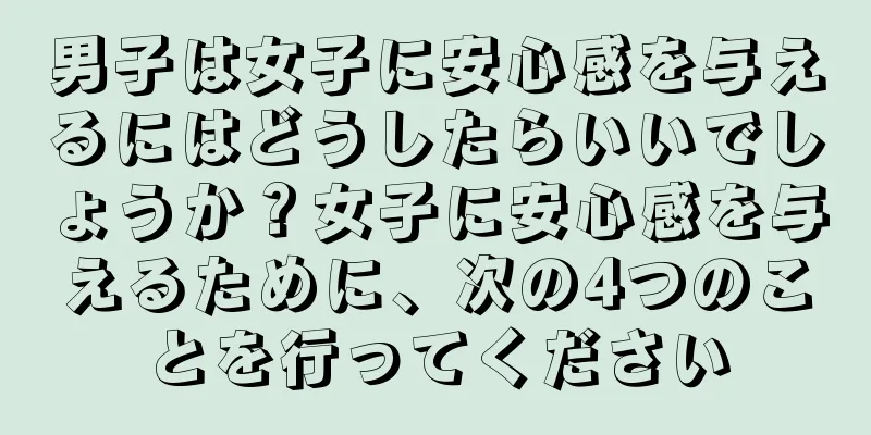 男子は女子に安心感を与えるにはどうしたらいいでしょうか？女子に安心感を与えるために、次の4つのことを行ってください