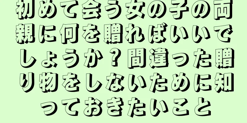 初めて会う女の子の両親に何を贈ればいいでしょうか？間違った贈り物をしないために知っておきたいこと