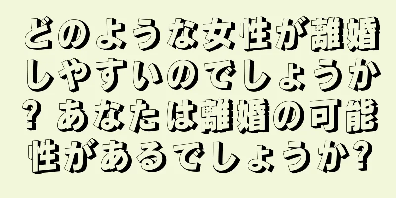 どのような女性が離婚しやすいのでしょうか? あなたは離婚の可能性があるでしょうか?