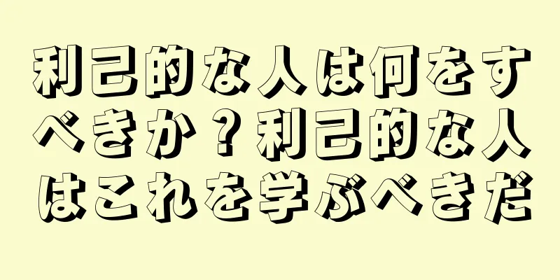 利己的な人は何をすべきか？利己的な人はこれを学ぶべきだ