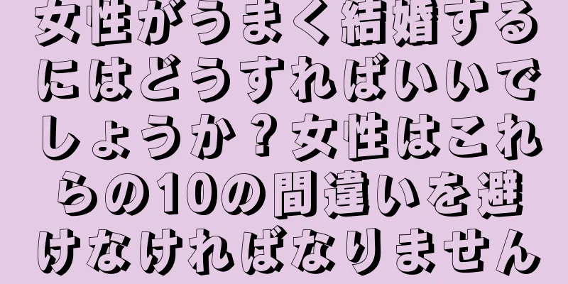 女性がうまく結婚するにはどうすればいいでしょうか？女性はこれらの10の間違いを避けなければなりません