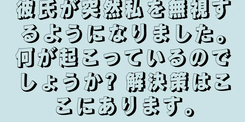 彼氏が突然私を無視するようになりました。何が起こっているのでしょうか? 解決策はここにあります。