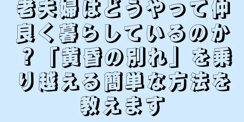 老夫婦はどうやって仲良く暮らしているのか？「黄昏の別れ」を乗り越える簡単な方法を教えます