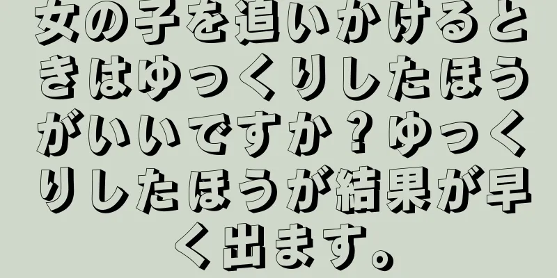 女の子を追いかけるときはゆっくりしたほうがいいですか？ゆっくりしたほうが結果が早く出ます。