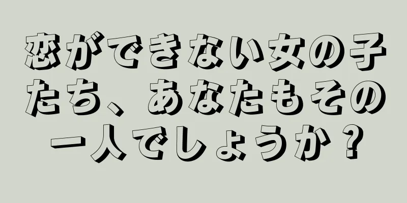 恋ができない女の子たち、あなたもその一人でしょうか？