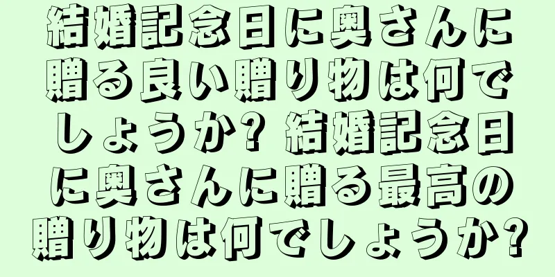 結婚記念日に奥さんに贈る良い贈り物は何でしょうか? 結婚記念日に奥さんに贈る最高の贈り物は何でしょうか?