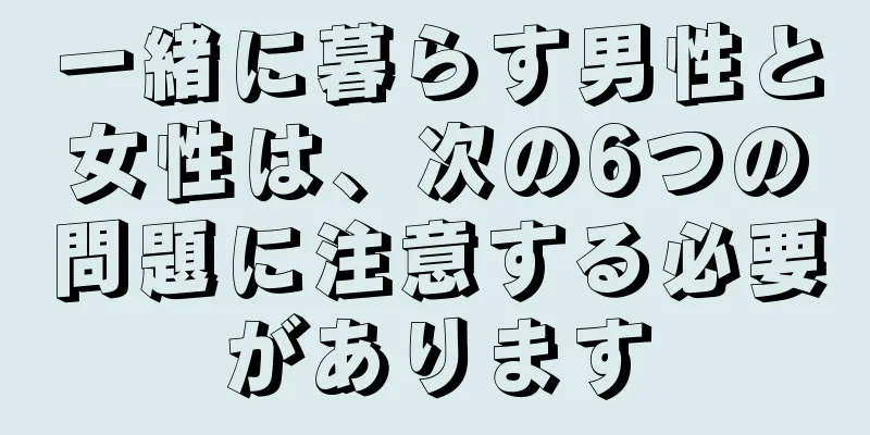 一緒に暮らす男性と女性は、次の6つの問題に注意する必要があります