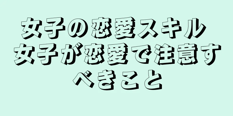 女子の恋愛スキル 女子が恋愛で注意すべきこと