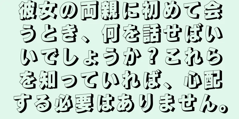 彼女の両親に初めて会うとき、何を話せばいいでしょうか？これらを知っていれば、心配する必要はありません。