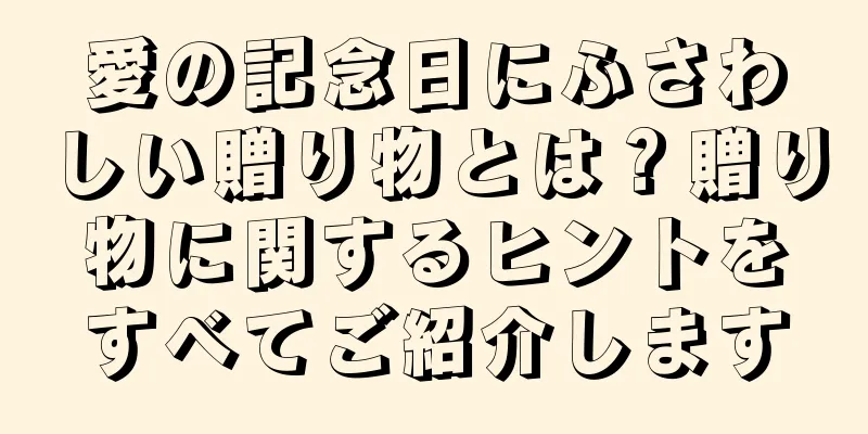 愛の記念日にふさわしい贈り物とは？贈り物に関するヒントをすべてご紹介します