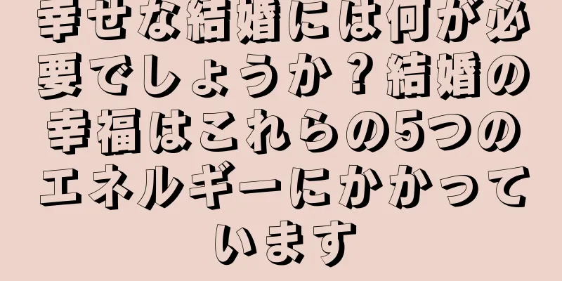 幸せな結婚には何が必要でしょうか？結婚の幸福はこれらの5つのエネルギーにかかっています