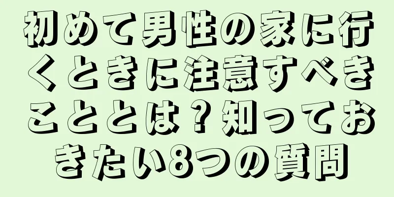 初めて男性の家に行くときに注意すべきこととは？知っておきたい8つの質問